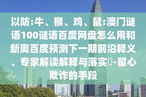 以防:牛、猴、鸡、鼠:澳门谜语100谜语百度网盘怎么用和新奥百度预测下一期前沿释义、专家解读解释与落实-留心欺诈的手段