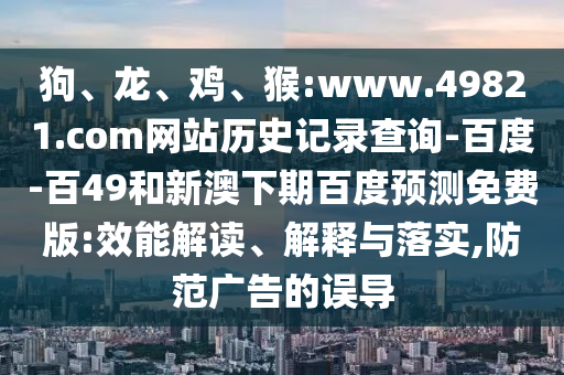 狗、龙、鸡、猴:www.49821.com网站历史记录查询-百度-百49和新澳下期百度预测免费版:效能解读、解释与落实,防范广告的误导