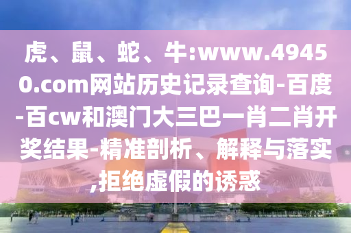 虎、鼠、蛇、牛:www.49450.com网站历史记录查询-百度-百cw和澳门大三巴一肖二肖开奖结果-精准剖析、解释与落实,拒绝虚假的诱惑