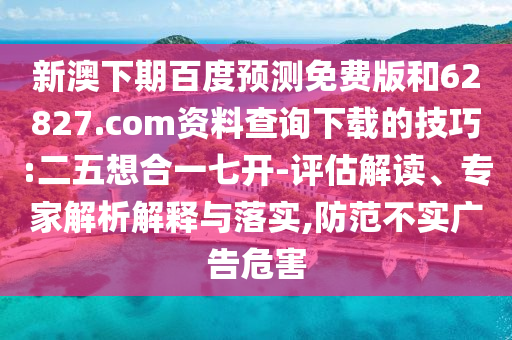 新澳下期百度预测免费版和62827.com资料查询下载的技巧:二五想合一七开-评估解读、专家解析解释与落实,防范不实广告危害