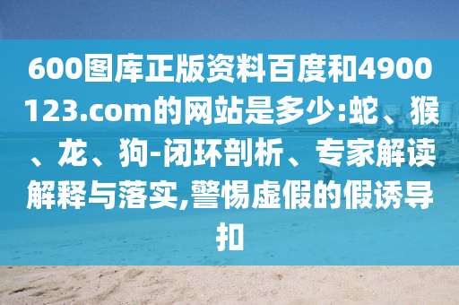 600图库正版资料百度和4900123.com的网站是多少:蛇、猴、龙、狗-闭环剖析、专家解读解释与落实,警惕虚假的假诱导扣