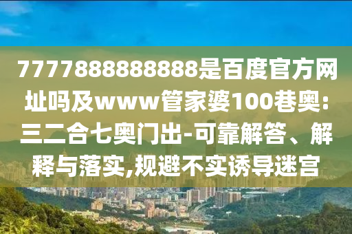 7777888888888是百度官方网址吗及www管家婆100巷奥:三二合七奥门出-可靠解答、解释与落实,规避不实诱导迷宫
