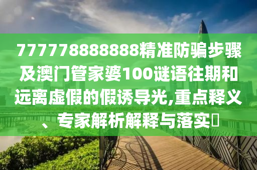 777778888888精准防骗步骤及澳门管家婆100谜语往期和远离虚假的假诱导光,重点释义、专家解析解释与落实​