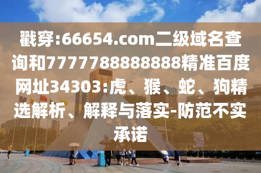 戳穿:66654.com二级域名查询和7777788888888精准百度网址34303:虎、猴、蛇、狗精选解析、解释与落实-防范不实承诺