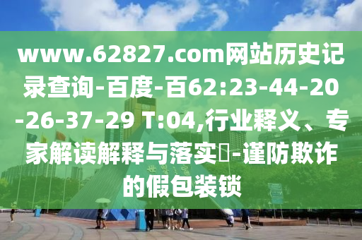 www.62827.com网站历史记录查询-百度-百62:23-44-20-26-37-29 T:04,行业释义、专家解读解释与落实-谨防欺诈的假包装锁