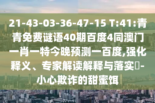 21-43-03-36-47-15 T:41:青青免费谜语40期百度4同澳门一肖一特今晚预测一百度,强化释义、专家解读解释与落实​-小心欺诈的甜蜜饵