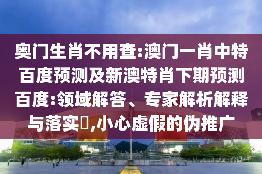 奥门生肖不用查:澳门一肖中特百度预测及新澳特肖下期预测百度:领域解答、专家解析解释与落实,小心虚假的伪推广