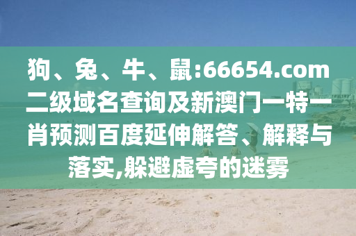 狗、兔、牛、鼠:66654.com二级域名查询及新澳门一特一肖预测百度延伸解答、解释与落实,躲避虚夸的迷雾