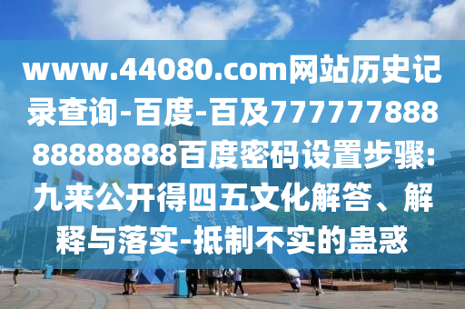 www.44080.com网站历史记录查询-百度-百及77777788888888888百度密码设置步骤:九来公开得四五文化解答、解释与落实-抵制不实的蛊惑