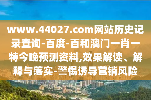 www.44027.com网站历史记录查询-百度-百和澳门一肖一特今晚预测资料,效果解读、解释与落实-警惕诱导营销风险