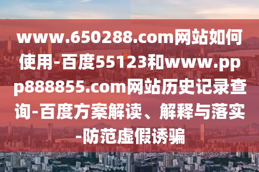 www.650288.com网站如何使用-百度55123和www.ppp888855.com网站历史记录查询-百度方案解读、解释与落实-防范虚假诱骗