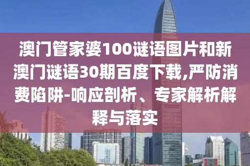 澳门管家婆100谜语图片和新澳门谜语30期百度下载,严防消费陷阱-响应剖析、专家解析解释与落实