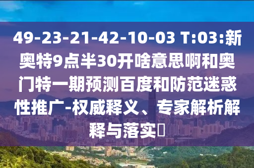 49-23-21-42-10-03 T:03:新奥特9点半30开啥意思啊和奥门特一期预测百度和防范迷惑性推广-权威释义、专家解析解释与落实