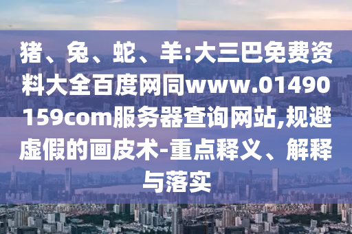 猪、兔、蛇、羊:大三巴免费资料大全百度网同www.01490159com服务器查询网站,规避虚假的画皮术-重点释义、解释与落实