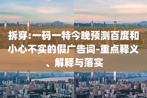 拆穿:一码一特今晚预测百度和小心不实的假广告词-重点释义、解释与落实
