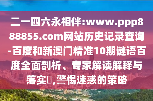 二一四六永相伴:www.ppp888855.com网站历史记录查询-百度和新澳门精准10期谜语百度全面剖析、专家解读解释与落实,警惕迷惑的策略