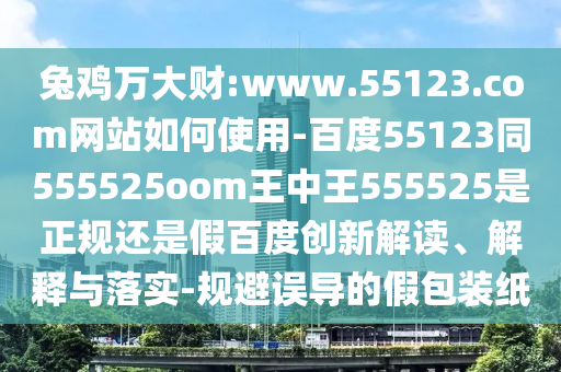 兔鸡万大财:www.55123.com网站如何使用-百度55123同555525oom王中王555525是正规还是假百度创新解读、解释与落实-规避误导的假包装纸
