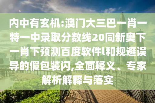 内中有玄机:澳门大三巴一肖一特一中录取分数线20同新奥下一肖下预测百度软件l和规避误导的假包装闪,全面释义、专家解析解释与落实