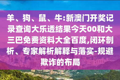 羊、狗、鼠、牛:新澳门开奖记录查询大乐透结果今天00和大三巴免费资料大全百度,闭环剖析、专家解析解释与落实-规避欺诈的布局