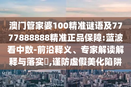 澳门管家婆100精准谜语及7777888888精准正品保障:蓝波看中数-前沿释义、专家解读解释与落实,谨防虚假美化陷阱