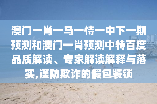 澳门一肖一马一恃一中下一期预测和澳门一肖预测中特百度品质解读、专家解读解释与落实,谨防欺诈的假包装锁