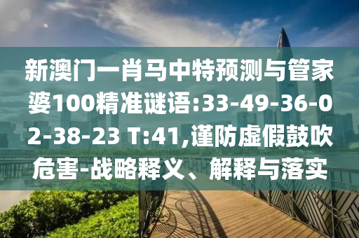 新澳门一肖马中特预测与管家婆100精准谜语:33-49-36-02-38-23 T:41,谨防虚假鼓吹危害-战略释义、解释与落实