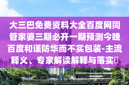 大三巴免费资料大全百度网同管家婆三期必开一期预测今晚百度和谨防华而不实包装-主流释义、专家解读解释与落实