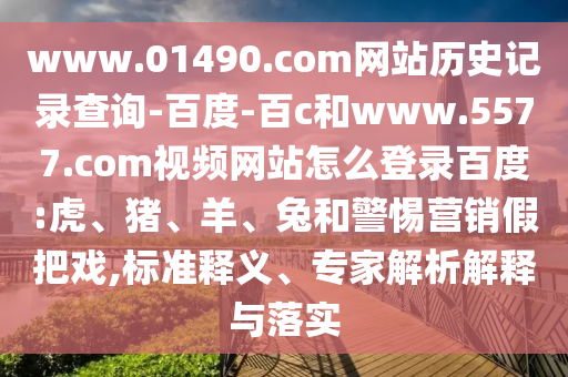 www.01490.com网站历史记录查询-百度-百c和www.5577.com视频网站怎么登录百度:虎、猪、羊、兔和警惕营销假把戏,标准释义、专家解析解释与落实
