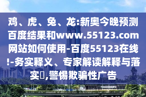 鸡、虎、兔、龙:新奥今晚预测百度结果和www.55123.com网站如何使用-百度55123在线!-务实释义、专家解读解释与落实,警惕欺骗性广告