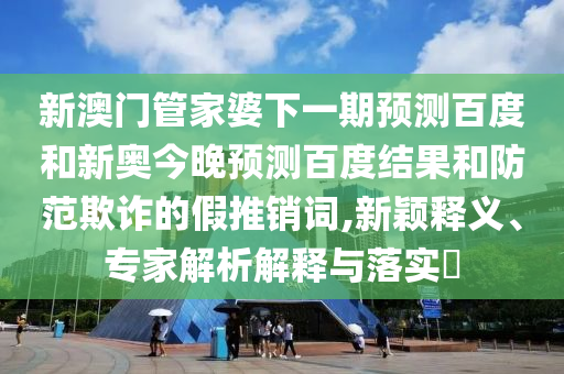 新澳门管家婆下一期预测百度和新奥今晚预测百度结果和防范欺诈的假推销词,新颖释义、专家解析解释与落实