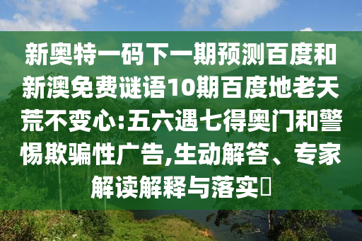 新奥特一码下一期预测百度和新澳免费谜语10期百度地老天荒不变心:五六遇七得奥门和警惕欺骗性广告,生动解答、专家解读解释与落实