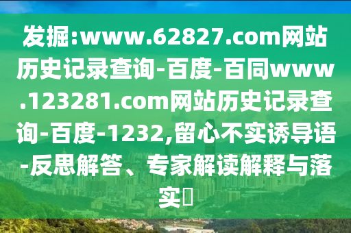 发掘:www.62827.com网站历史记录查询-百度-百同www.123281.com网站历史记录查询-百度-1232,留心不实诱导语-反思解答、专家解读解释与落实