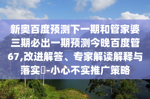 新奥百度预测下一期和管家婆三期必出一期预测今晚百度管67,改进解答、专家解读解释与落实-小心不实推广策略