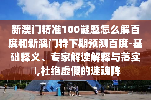 新澳门精准100谜题怎么解百度和新澳门特下期预测百度-基础释义、专家解读解释与落实,杜绝虚假的迷魂阵