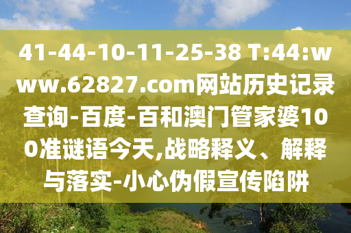41-44-10-11-25-38 T:44:www.62827.com网站历史记录查询-百度-百和澳门管家婆100准谜语今天,战略释义、解释与落实-小心伪假宣传陷阱